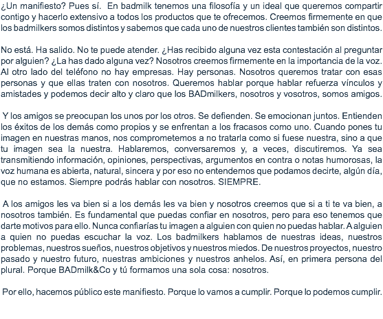 ¿Un manifiesto? Pues sí. En badmilk tenemos una filosofía y un ideal que queremos compartir contigo y hacerlo extensivo a todos los productos que te ofrecemos. Creemos firmemente en que los badmilkers somos distintos y sabemos que cada uno de nuestros clientes también son distintos. No está. Ha salido. No te puede atender. ¿Has recibido alguna vez esta contestación al preguntar por alguien? ¿La has dado alguna vez? Nosotros creemos firmemente en la importancia de la voz. Al otro lado del teléfono no hay empresas. Hay personas. Nosotros queremos tratar con esas personas y que ellas traten con nosotros. Queremos hablar porque hablar refuerza vínculos y amistades y podemos decir alto y claro que los BADmilkers, nosotros y vosotros, somos amigos. Y los amigos se preocupan los unos por los otros. Se defienden. Se emocionan juntos. Entienden los éxitos de los demás como propios y se enfrentan a los fracasos como uno. Cuando pones tu imagen en nuestras manos, nos comprometemos a no tratarla como si fuese nuestra, sino a que tu imagen sea la nuestra. Hablaremos, conversaremos y, a veces, discutiremos. Ya sea transmitiendo información, opiniones, perspectivas, argumentos en contra o notas humorosas, la voz humana es abierta, natural, sincera y por eso no entendemos que podamos decirte, algún día, que no estamos. Siempre podrás hablar con nosotros. SIEMPRE. A los amigos les va bien si a los demás les va bien y nosotros creemos que si a ti te va bien, a nosotros también. Es fundamental que puedas confiar en nosotros, pero para eso tenemos que darte motivos para ello. Nunca confiarías tu imagen a alguien con quien no puedas hablar. A alguien a quien no puedas escuchar la voz. Los badmilkers hablamos de nuestras ideas, nuestros problemas, nuestros sueños, nuestros objetivos y nuestros miedos. De nuestros proyectos, nuestro pasado y nuestro futuro, nuestras ambiciones y nuestros anhelos. Así, en primera persona del plural. Porque BADmilk&Co y tú formamos una sola cosa: nosotros. Por ello, hacemos público este manifiesto. Porque lo vamos a cumplir. Porque lo podemos cumplir. 